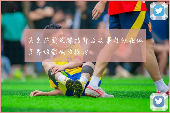 吴京热爱足球的背后故事与他在体育界的影响力探讨